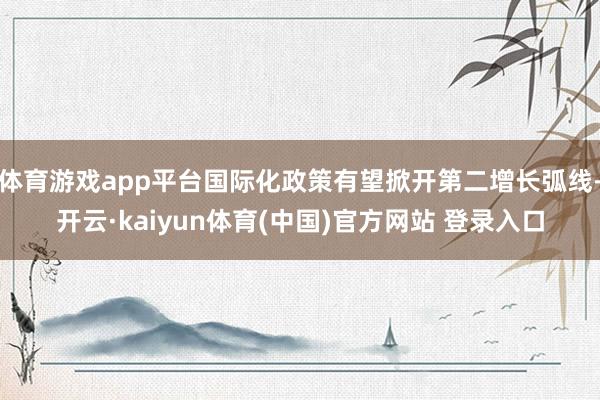 体育游戏app平台国际化政策有望掀开第二增长弧线-开云·kaiyun体育(中国)官方网站 登录入口