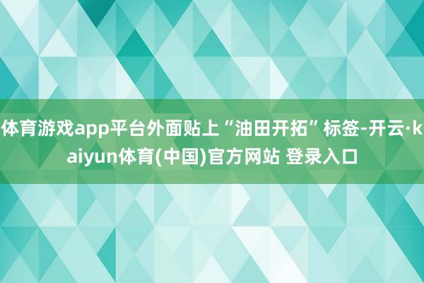 体育游戏app平台外面贴上“油田开拓”标签-开云·kaiyun体育(中国)官方网站 登录入口
