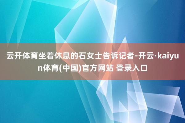 云开体育坐着休息的石女士告诉记者-开云·kaiyun体育(中国)官方网站 登录入口