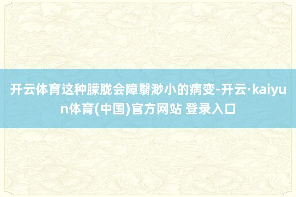 开云体育这种朦胧会障翳渺小的病变-开云·kaiyun体育(中国)官方网站 登录入口