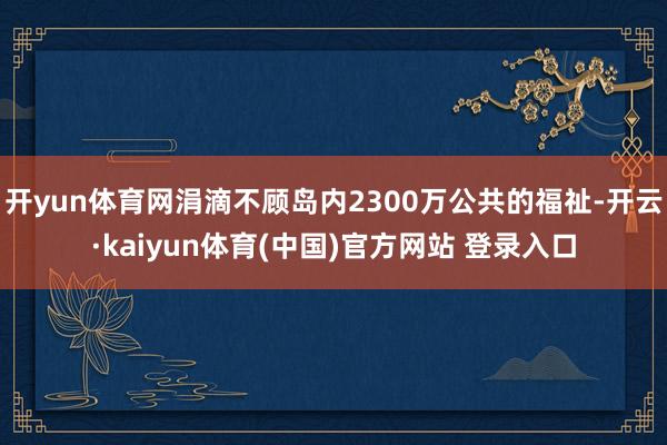 开yun体育网涓滴不顾岛内2300万公共的福祉-开云·kaiyun体育(中国)官方网站 登录入口