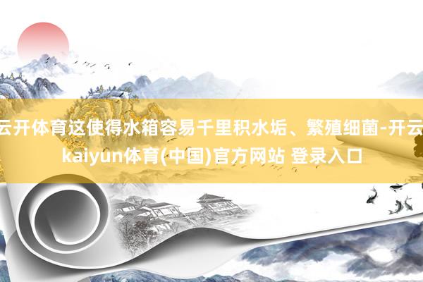 云开体育这使得水箱容易千里积水垢、繁殖细菌-开云·kaiyun体育(中国)官方网站 登录入口