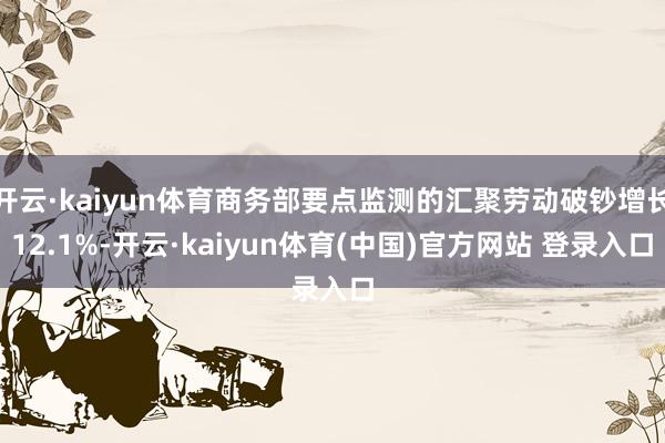开云·kaiyun体育商务部要点监测的汇聚劳动破钞增长12.1%-开云·kaiyun体育(中国)官方网站 登录入口