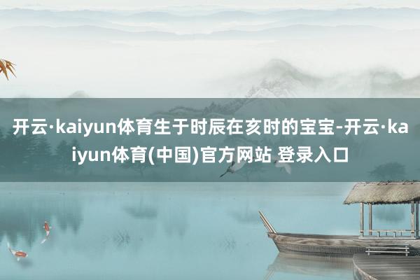 开云·kaiyun体育生于时辰在亥时的宝宝-开云·kaiyun体育(中国)官方网站 登录入口