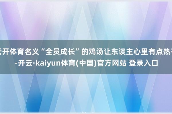 云开体育名义“全员成长”的鸡汤让东谈主心里有点热乎-开云·kaiyun体育(中国)官方网站 登录入口