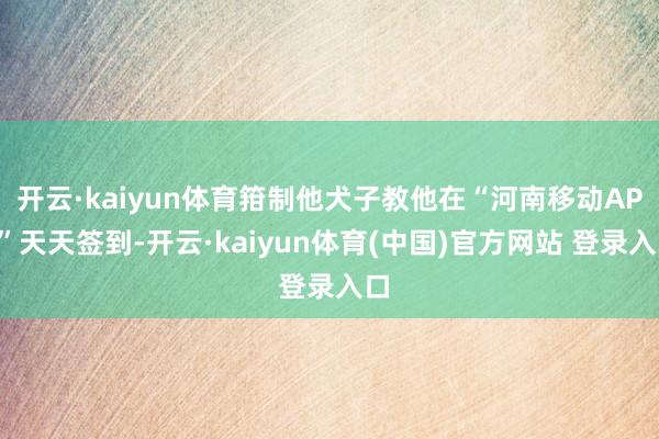 开云·kaiyun体育箝制他犬子教他在“河南移动APP”天天签到-开云·kaiyun体育(中国)官方网站 登录入口