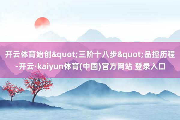 开云体育始创"三阶十八步"品控历程-开云·kaiyun体育(中国)官方网站 登录入口