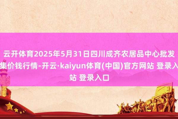 云开体育2025年5月31日四川成齐农居品中心批发市集价钱行情-开云·kaiyun体育(中国)官方网站 登录入口