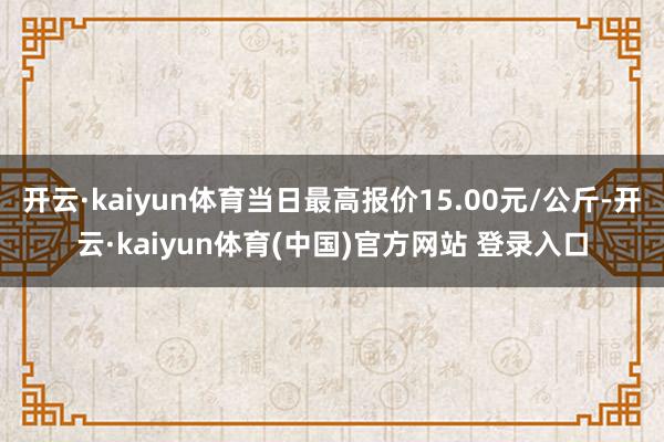 开云·kaiyun体育当日最高报价15.00元/公斤-开云·kaiyun体育(中国)官方网站 登录入口