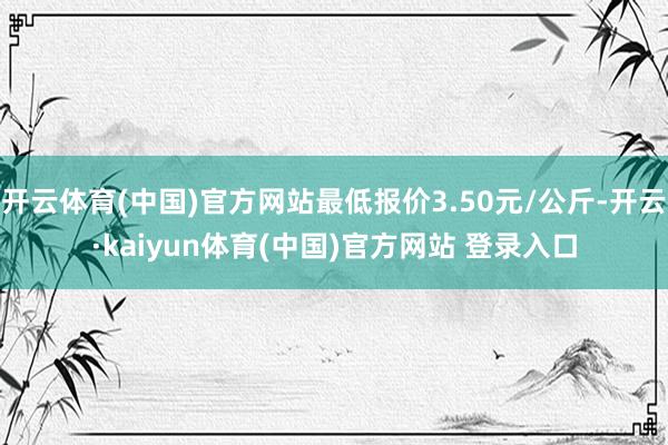 开云体育(中国)官方网站最低报价3.50元/公斤-开云·kaiyun体育(中国)官方网站 登录入口