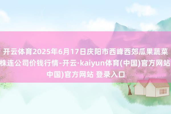 开云体育2025年6月17日庆阳市西峰西郊瓜果蔬菜批发有限株连公司价钱行情-开云·kaiyun体育(中国)官方网站 登录入口