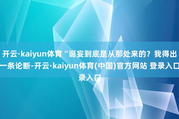 开云·kaiyun体育“诞妄到底是从那处来的？我得出一条论断-开云·kaiyun体育(中国)官方网站 登录入口