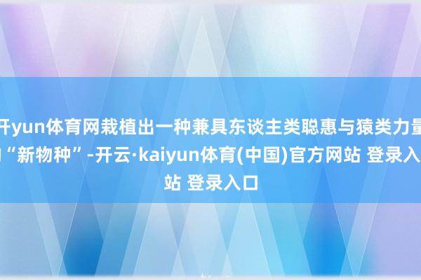 开yun体育网栽植出一种兼具东谈主类聪惠与猿类力量的“新物种”-开云·kaiyun体育(中国)官方网站 登录入口