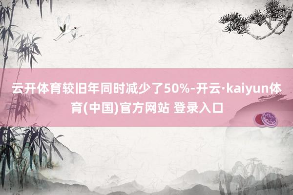 云开体育较旧年同时减少了50%-开云·kaiyun体育(中国)官方网站 登录入口