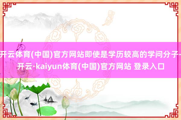 开云体育(中国)官方网站即使是学历较高的学问分子-开云·kaiyun体育(中国)官方网站 登录入口