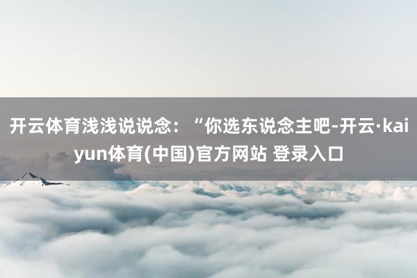 开云体育浅浅说说念：“你选东说念主吧-开云·kaiyun体育(中国)官方网站 登录入口