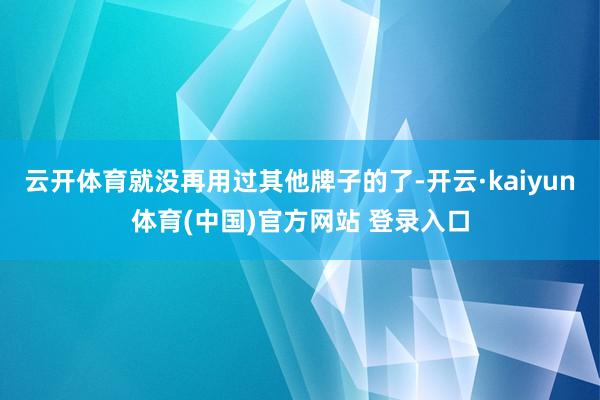 云开体育就没再用过其他牌子的了-开云·kaiyun体育(中国)官方网站 登录入口