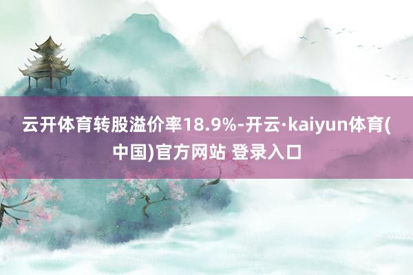 云开体育转股溢价率18.9%-开云·kaiyun体育(中国)官方网站 登录入口