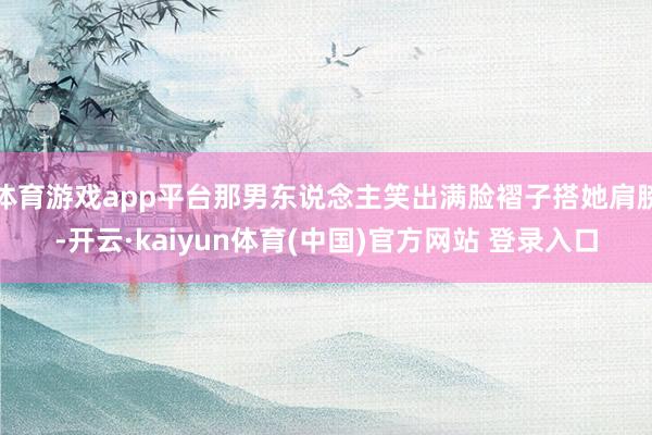 体育游戏app平台那男东说念主笑出满脸褶子搭她肩膀-开云·kaiyun体育(中国)官方网站 登录入口