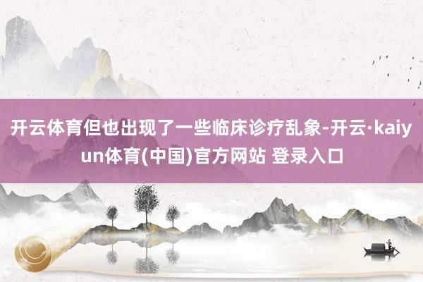 开云体育但也出现了一些临床诊疗乱象-开云·kaiyun体育(中国)官方网站 登录入口