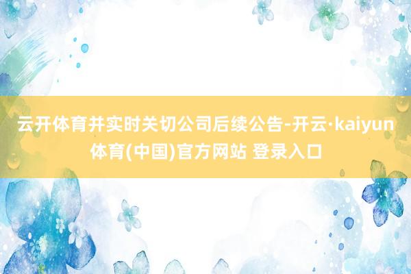 云开体育并实时关切公司后续公告-开云·kaiyun体育(中国)官方网站 登录入口