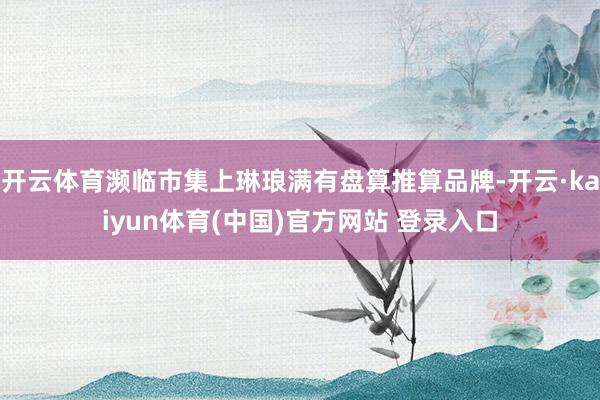 开云体育濒临市集上琳琅满有盘算推算品牌-开云·kaiyun体育(中国)官方网站 登录入口