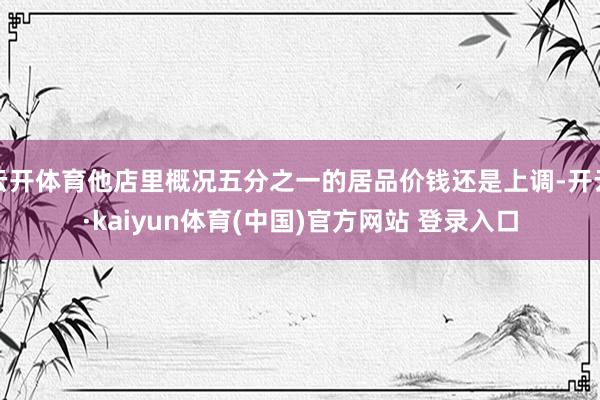 云开体育他店里概况五分之一的居品价钱还是上调-开云·kaiyun体育(中国)官方网站 登录入口