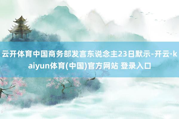 云开体育中国商务部发言东说念主23日默示-开云·kaiyun体育(中国)官方网站 登录入口