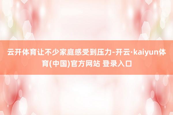云开体育让不少家庭感受到压力-开云·kaiyun体育(中国)官方网站 登录入口