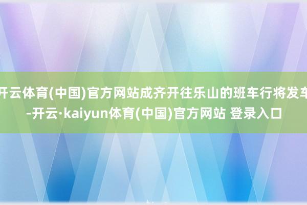 开云体育(中国)官方网站成齐开往乐山的班车行将发车-开云·kaiyun体育(中国)官方网站 登录入口