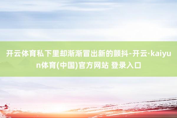 开云体育私下里却渐渐冒出新的颤抖-开云·kaiyun体育(中国)官方网站 登录入口