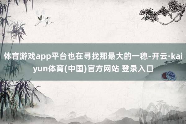 体育游戏app平台也在寻找那最大的一穗-开云·kaiyun体育(中国)官方网站 登录入口