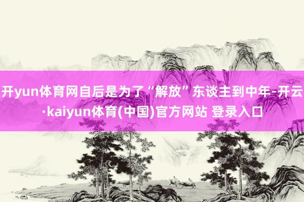 开yun体育网自后是为了“解放”东谈主到中年-开云·kaiyun体育(中国)官方网站 登录入口