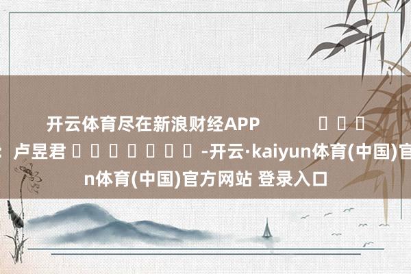 开云体育尽在新浪财经APP            						职守裁剪：卢昱君 							-开云·kaiyun体育(中国)官方网站 登录入口