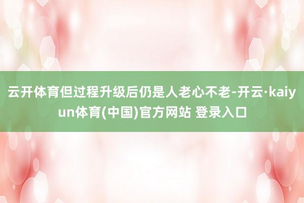 云开体育但过程升级后仍是人老心不老-开云·kaiyun体育(中国)官方网站 登录入口