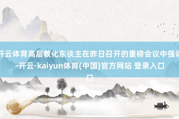 开云体育高层教化东谈主在昨日召开的重磅会议中强调-开云·kaiyun体育(中国)官方网站 登录入口