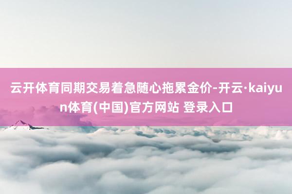云开体育同期交易着急随心拖累金价-开云·kaiyun体育(中国)官方网站 登录入口