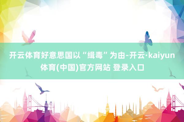 开云体育好意思国以“缉毒”为由-开云·kaiyun体育(中国)官方网站 登录入口