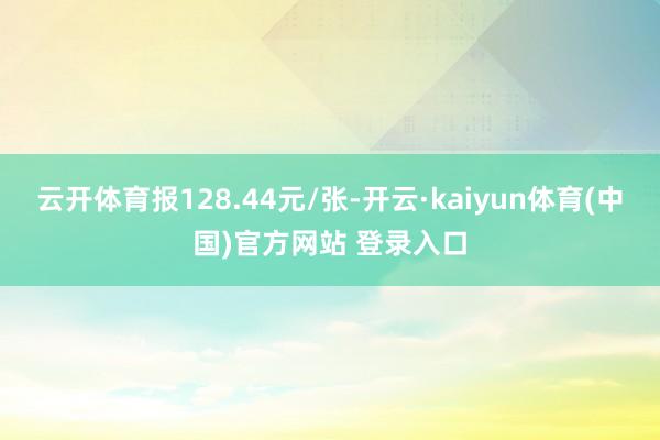 云开体育报128.44元/张-开云·kaiyun体育(中国)官方网站 登录入口