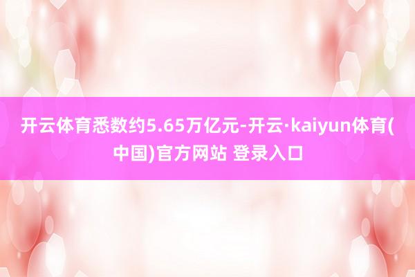 开云体育悉数约5.65万亿元-开云·kaiyun体育(中国)官方网站 登录入口