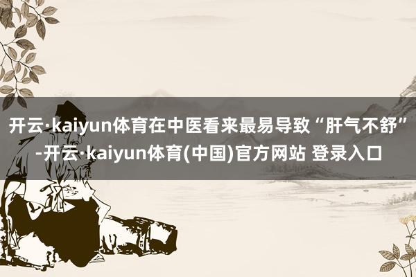 开云·kaiyun体育在中医看来最易导致“肝气不舒”-开云·kaiyun体育(中国)官方网站 登录入口