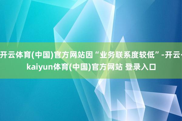 开云体育(中国)官方网站因“业务联系度较低”-开云·kaiyun体育(中国)官方网站 登录入口